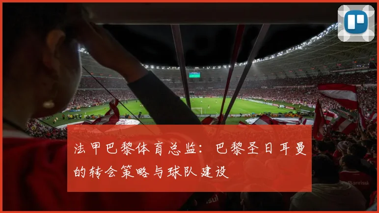 法甲巴黎体育总监：巴黎圣日耳曼的转会策略与球队建设