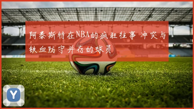 阿泰斯特在NBA的疯狂往事 冲突与铁血防守并存的球员