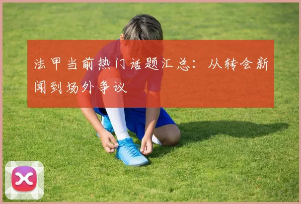 法甲当前热门话题汇总：从转会新闻到场外争议